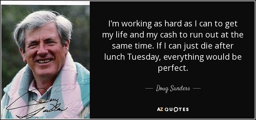 I'm working as hard as I can to get my life and my cash to run out at the same time. If I can just die after lunch Tuesday, everything would be perfect. - Doug Sanders