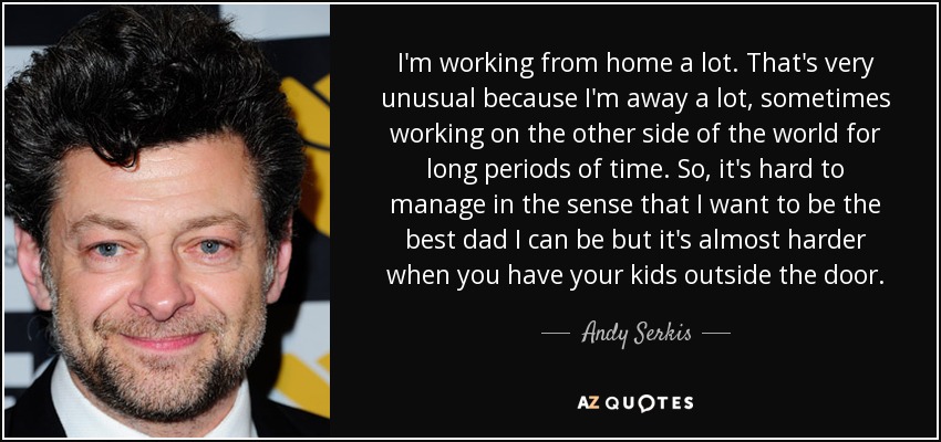I'm working from home a lot. That's very unusual because I'm away a lot, sometimes working on the other side of the world for long periods of time. So, it's hard to manage in the sense that I want to be the best dad I can be but it's almost harder when you have your kids outside the door. - Andy Serkis