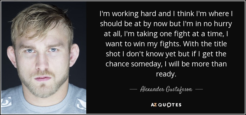 I'm working hard and I think I'm where I should be at by now but I'm in no hurry at all, I'm taking one fight at a time, I want to win my fights. With the title shot I don't know yet but if I get the chance someday, I will be more than ready. - Alexander Gustafsson