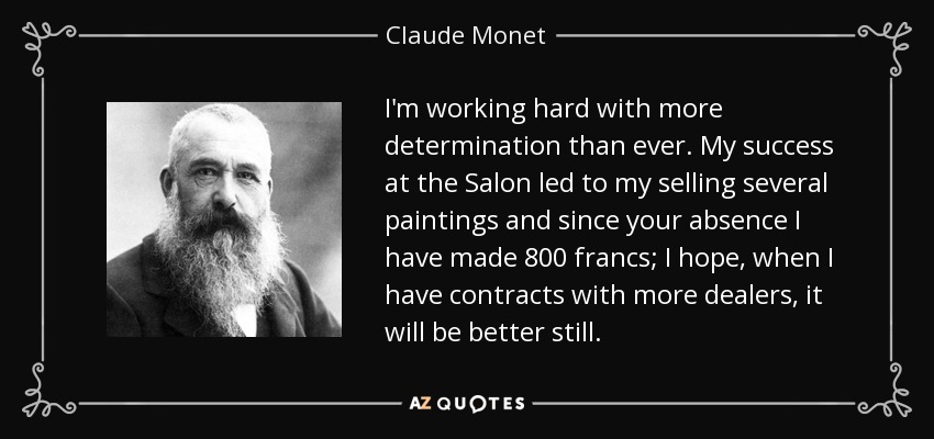 I'm working hard with more determination than ever. My success at the Salon led to my selling several paintings and since your absence I have made 800 francs; I hope, when I have contracts with more dealers, it will be better still. - Claude Monet