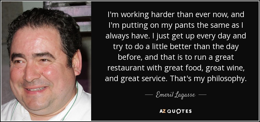 I'm working harder than ever now, and I'm putting on my pants the same as I always have. I just get up every day and try to do a little better than the day before, and that is to run a great restaurant with great food, great wine, and great service. That's my philosophy. - Emeril Lagasse