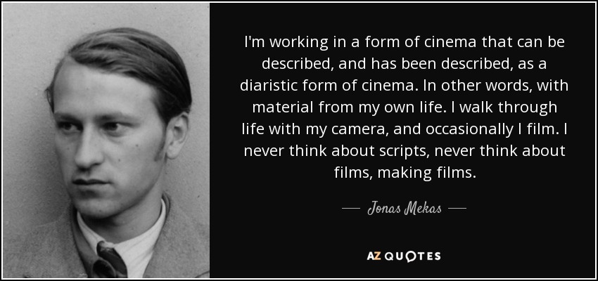 I'm working in a form of cinema that can be described, and has been described, as a diaristic form of cinema. In other words, with material from my own life. I walk through life with my camera, and occasionally I film. I never think about scripts, never think about films, making films. - Jonas Mekas