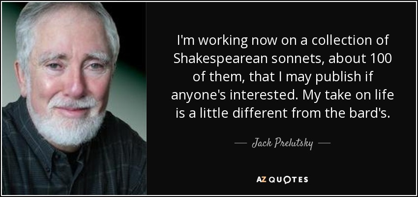 I'm working now on a collection of Shakespearean sonnets, about 100 of them, that I may publish if anyone's interested. My take on life is a little different from the bard's. - Jack Prelutsky