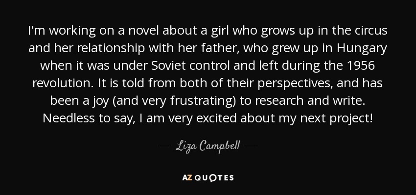 I'm working on a novel about a girl who grows up in the circus and her relationship with her father, who grew up in Hungary when it was under Soviet control and left during the 1956 revolution. It is told from both of their perspectives, and has been a joy (and very frustrating) to research and write. Needless to say, I am very excited about my next project! - Liza Campbell