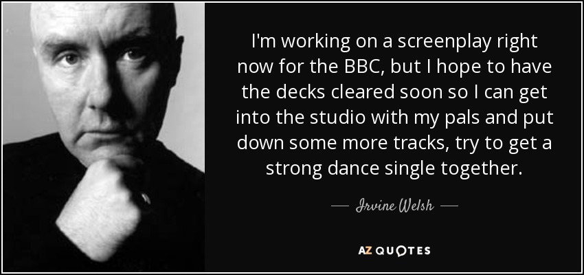 I'm working on a screenplay right now for the BBC, but I hope to have the decks cleared soon so I can get into the studio with my pals and put down some more tracks, try to get a strong dance single together. - Irvine Welsh