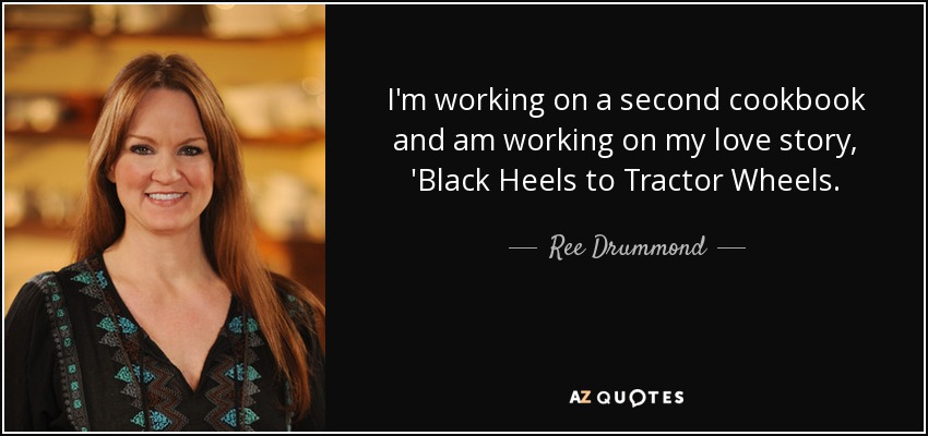 I'm working on a second cookbook and am working on my love story, 'Black Heels to Tractor Wheels. - Ree Drummond