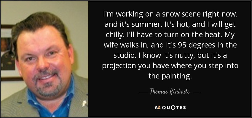 I'm working on a snow scene right now, and it's summer. It's hot, and I will get chilly. I'll have to turn on the heat. My wife walks in, and it's 95 degrees in the studio. I know it's nutty, but it's a projection you have where you step into the painting. - Thomas Kinkade