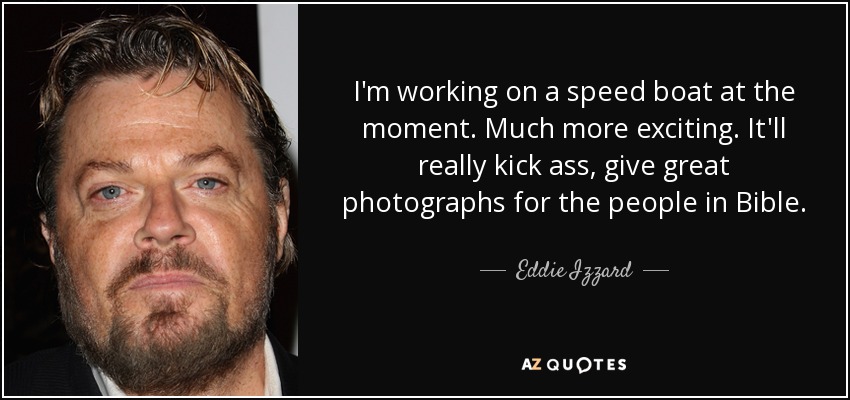 I'm working on a speed boat at the moment. Much more exciting. It'll really kick ass, give great photographs for the people in Bible. - Eddie Izzard