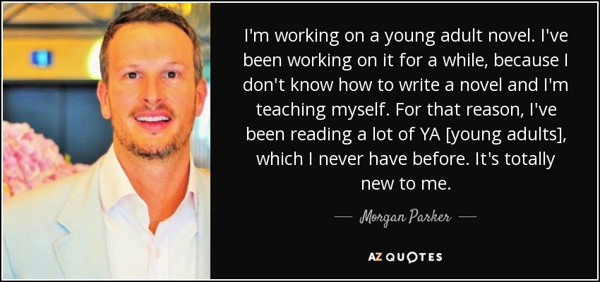I'm working on a young adult novel. I've been working on it for a while, because I don't know how to write a novel and I'm teaching myself. For that reason, I've been reading a lot of YA [young adults], which I never have before. It's totally new to me. - Morgan Parker