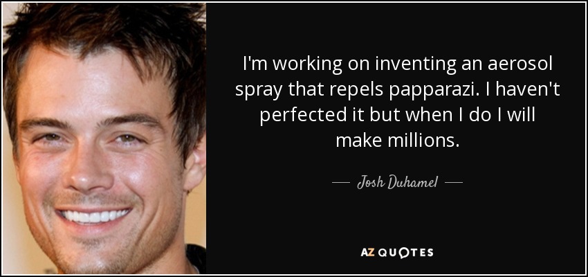 I'm working on inventing an aerosol spray that repels papparazi. I haven't perfected it but when I do I will make millions. - Josh Duhamel