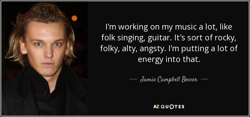 I'm working on my music a lot, like folk singing, guitar. It's sort of rocky, folky, alty, angsty. I'm putting a lot of energy into that. - Jamie Campbell Bower