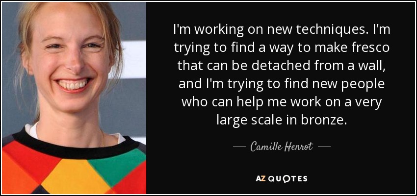 I'm working on new techniques. I'm trying to find a way to make fresco that can be detached from a wall, and I'm trying to find new people who can help me work on a very large scale in bronze. - Camille Henrot