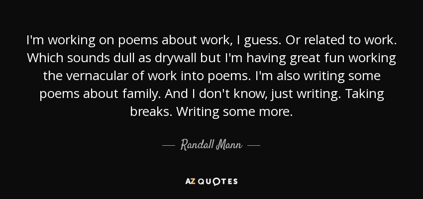 I'm working on poems about work, I guess. Or related to work. Which sounds dull as drywall but I'm having great fun working the vernacular of work into poems. I'm also writing some poems about family. And I don't know, just writing. Taking breaks. Writing some more. - Randall Mann