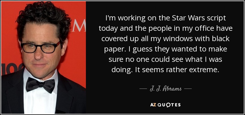 I'm working on the Star Wars script today and the people in my office have covered up all my windows with black paper. I guess they wanted to make sure no one could see what I was doing. It seems rather extreme. - J. J. Abrams