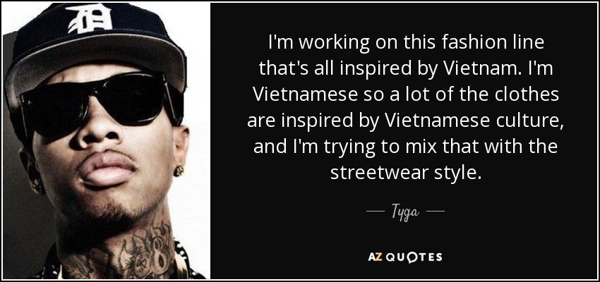 I'm working on this fashion line that's all inspired by Vietnam. I'm Vietnamese so a lot of the clothes are inspired by Vietnamese culture, and I'm trying to mix that with the streetwear style. - Tyga