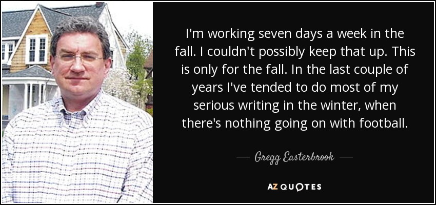 I'm working seven days a week in the fall. I couldn't possibly keep that up. This is only for the fall. In the last couple of years I've tended to do most of my serious writing in the winter, when there's nothing going on with football. - Gregg Easterbrook