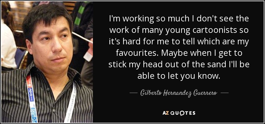 I'm working so much I don't see the work of many young cartoonists so it's hard for me to tell which are my favourites. Maybe when I get to stick my head out of the sand I'll be able to let you know. - Gilberto Hernandez Guerrero