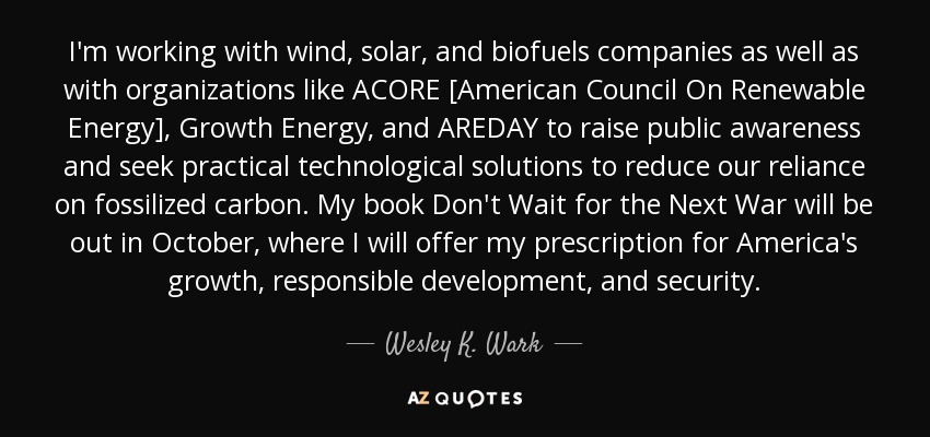 I'm working with wind, solar, and biofuels companies as well as with organizations like ACORE [American Council On Renewable Energy], Growth Energy, and AREDAY to raise public awareness and seek practical technological solutions to reduce our reliance on fossilized carbon. My book Don't Wait for the Next War will be out in October, where I will offer my prescription for America's growth, responsible development, and security. - Wesley K. Wark