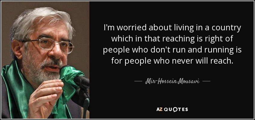 I'm worried about living in a country which in that reaching is right of people who don't run and running is for people who never will reach. - Mir-Hossein Mousavi