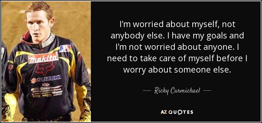 I'm worried about myself, not anybody else. I have my goals and I'm not worried about anyone. I need to take care of myself before I worry about someone else. - Ricky Carmichael