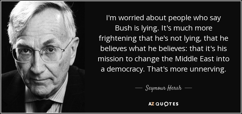 I'm worried about people who say Bush is lying. It's much more frightening that he's not lying, that he believes what he believes: that it's his mission to change the Middle East into a democracy. That's more unnerving. - Seymour Hersh