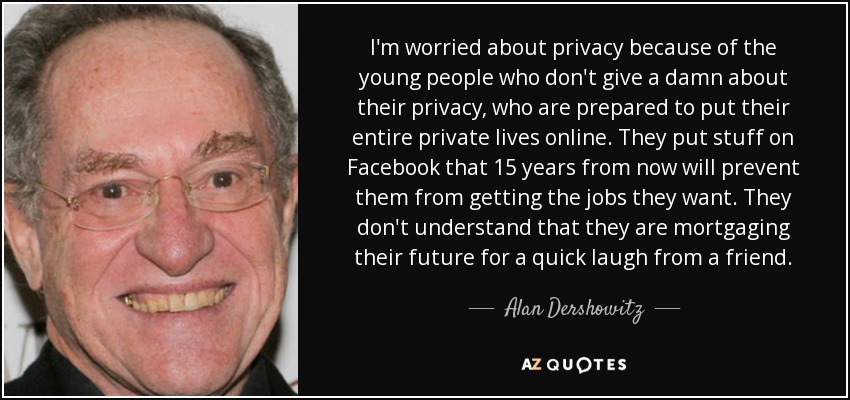 I'm worried about privacy because of the young people who don't give a damn about their privacy, who are prepared to put their entire private lives online. They put stuff on Facebook that 15 years from now will prevent them from getting the jobs they want. They don't understand that they are mortgaging their future for a quick laugh from a friend. - Alan Dershowitz