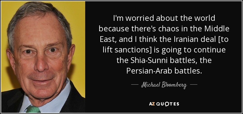 I'm worried about the world because there's chaos in the Middle East, and I think the Iranian deal [to lift sanctions] is going to continue the Shia-Sunni battles, the Persian-Arab battles. - Michael Bloomberg