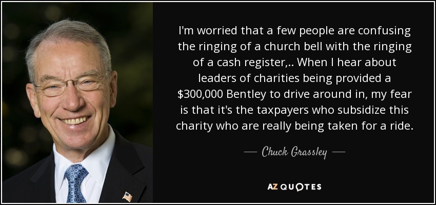 I'm worried that a few people are confusing the ringing of a church bell with the ringing of a cash register, .. When I hear about leaders of charities being provided a $300,000 Bentley to drive around in, my fear is that it's the taxpayers who subsidize this charity who are really being taken for a ride. - Chuck Grassley