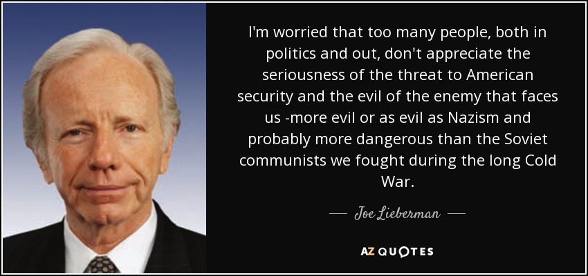 I'm worried that too many people, both in politics and out, don't appreciate the seriousness of the threat to American security and the evil of the enemy that faces us -more evil or as evil as Nazism and probably more dangerous than the Soviet communists we fought during the long Cold War. - Joe Lieberman