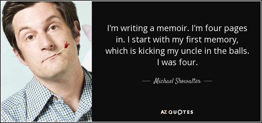 I'm writing a memoir. I'm four pages in. I start with my first memory, which is kicking my uncle in the balls. I was four. - Michael Showalter