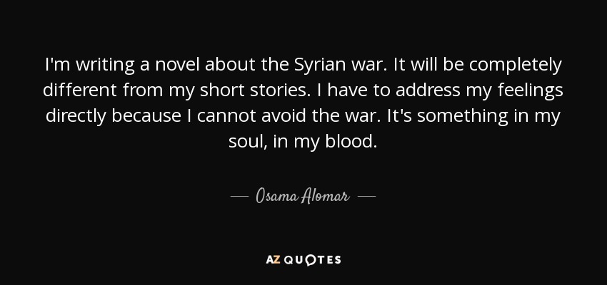I'm writing a novel about the Syrian war. It will be completely different from my short stories. I have to address my feelings directly because I cannot avoid the war. It's something in my soul, in my blood. - Osama Alomar