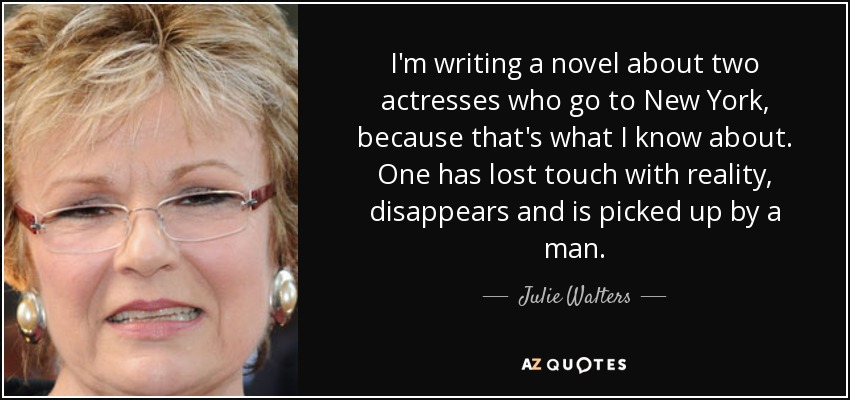 I'm writing a novel about two actresses who go to New York, because that's what I know about. One has lost touch with reality, disappears and is picked up by a man. - Julie Walters