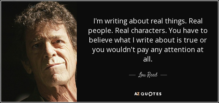I'm writing about real things. Real people. Real characters. You have to believe what I write about is true or you wouldn't pay any attention at all. - Lou Reed