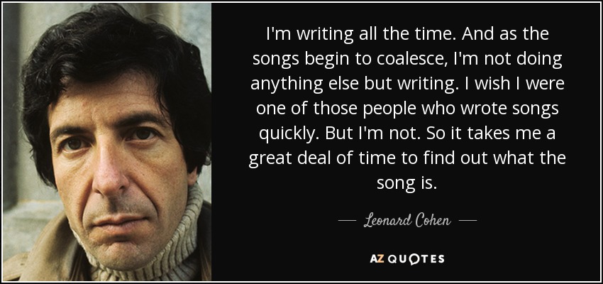 I'm writing all the time. And as the songs begin to coalesce, I'm not doing anything else but writing. I wish I were one of those people who wrote songs quickly. But I'm not. So it takes me a great deal of time to find out what the song is. - Leonard Cohen