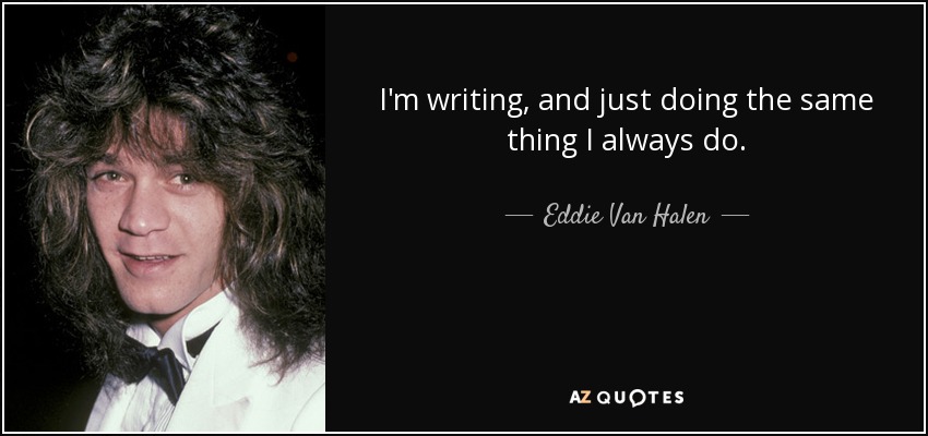 I'm writing, and just doing the same thing I always do. - Eddie Van Halen