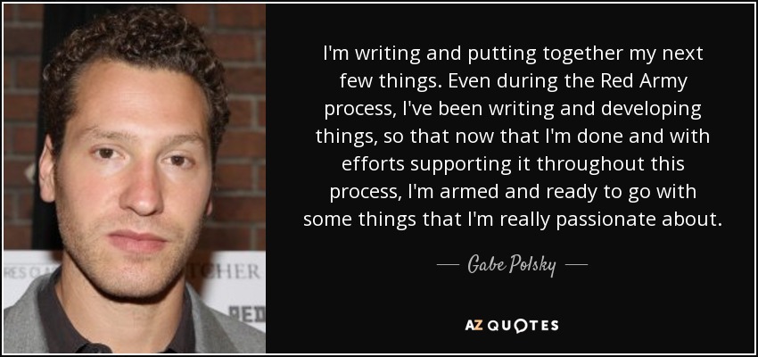 I'm writing and putting together my next few things. Even during the Red Army process, I've been writing and developing things, so that now that I'm done and with efforts supporting it throughout this process, I'm armed and ready to go with some things that I'm really passionate about. - Gabe Polsky