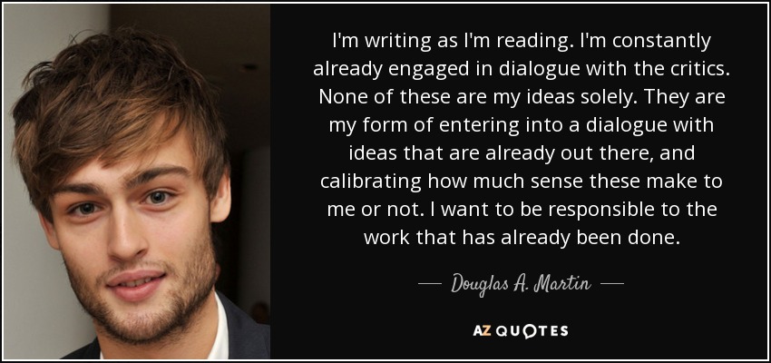 I'm writing as I'm reading. I'm constantly already engaged in dialogue with the critics. None of these are my ideas solely. They are my form of entering into a dialogue with ideas that are already out there, and calibrating how much sense these make to me or not. I want to be responsible to the work that has already been done. - Douglas A. Martin