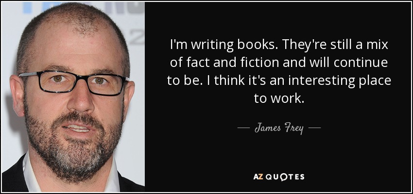I'm writing books. They're still a mix of fact and fiction and will continue to be. I think it's an interesting place to work. - James Frey