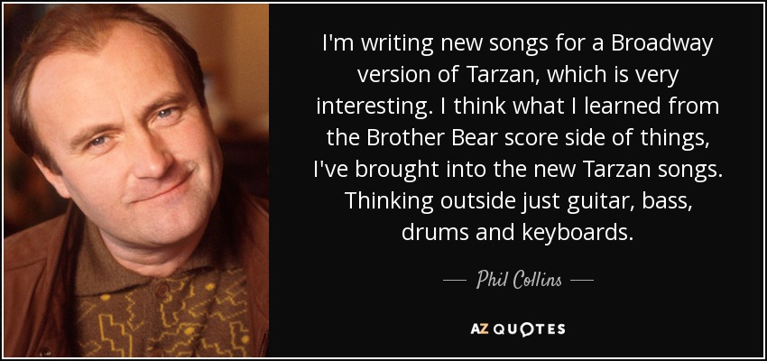 I'm writing new songs for a Broadway version of Tarzan, which is very interesting. I think what I learned from the Brother Bear score side of things, I've brought into the new Tarzan songs. Thinking outside just guitar, bass, drums and keyboards. - Phil Collins