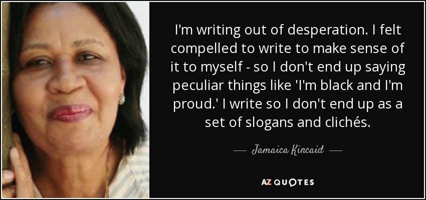 I'm writing out of desperation. I felt compelled to write to make sense of it to myself - so I don't end up saying peculiar things like 'I'm black and I'm proud.' I write so I don't end up as a set of slogans and clichés. - Jamaica Kincaid