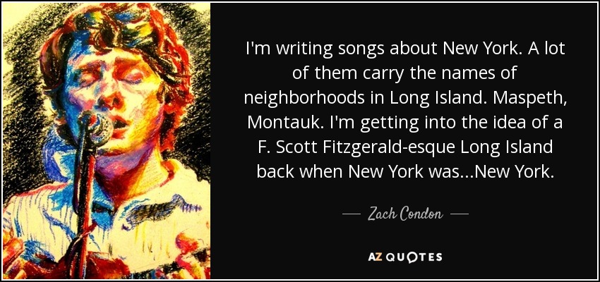 I'm writing songs about New York. A lot of them carry the names of neighborhoods in Long Island. Maspeth, Montauk. I'm getting into the idea of a F. Scott Fitzgerald-esque Long Island back when New York was...New York. - Zach Condon