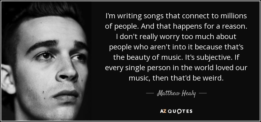 I'm writing songs that connect to millions of people. And that happens for a reason. I don't really worry too much about people who aren't into it because that's the beauty of music. It's subjective. If every single person in the world loved our music, then that'd be weird. - Matthew Healy