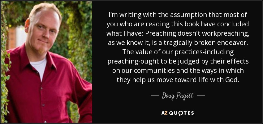 I'm writing with the assumption that most of you who are reading this book have concluded what I have: Preaching doesn't workpreaching, as we know it, is a tragically broken endeavor. The value of our practices-including preaching-ought to be judged by their effects on our communities and the ways in which they help us move toward life with God. - Doug Pagitt