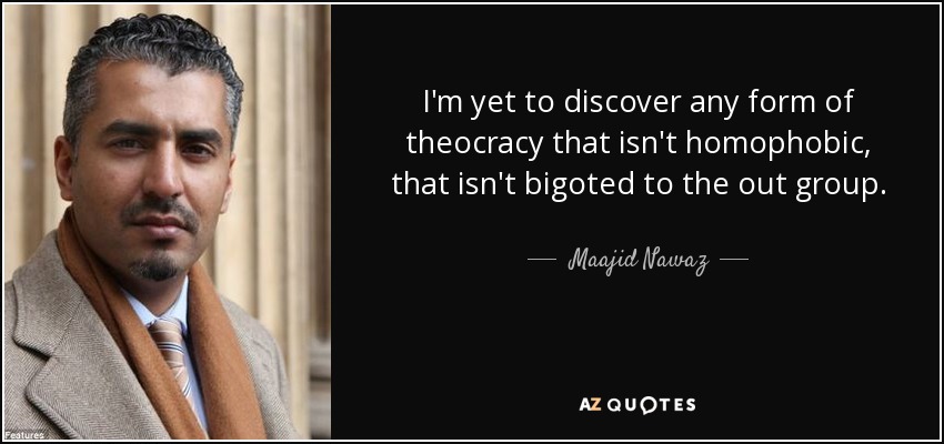 I'm yet to discover any form of theocracy that isn't homophobic, that isn't bigoted to the out group. - Maajid Nawaz