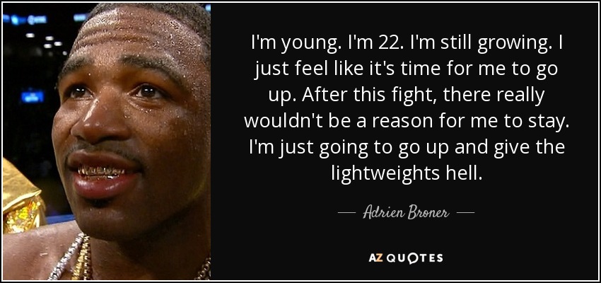 I'm young. I'm 22. I'm still growing. I just feel like it's time for me to go up. After this fight, there really wouldn't be a reason for me to stay. I'm just going to go up and give the lightweights hell. - Adrien Broner