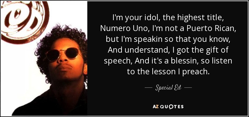 I'm your idol, the highest title, Numero Uno, I'm not a Puerto Rican, but I'm speakin so that you know, And understand, I got the gift of speech, And it's a blessin, so listen to the lesson I preach. - Special Ed