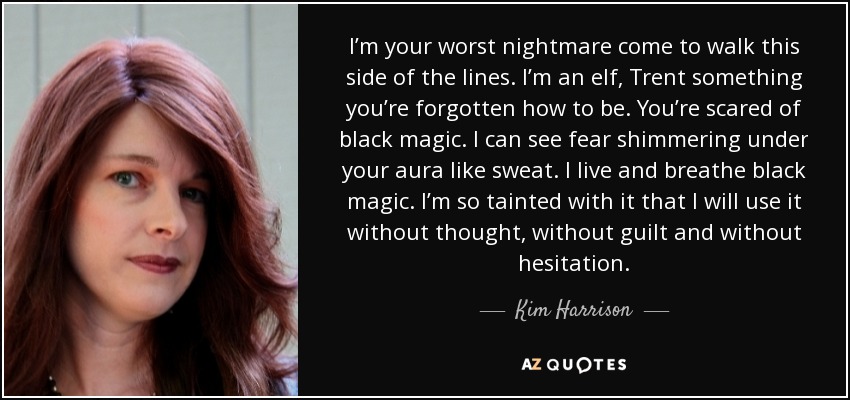 I’m your worst nightmare come to walk this side of the lines. I’m an elf, Trent something you’re forgotten how to be. You’re scared of black magic. I can see fear shimmering under your aura like sweat. I live and breathe black magic. I’m so tainted with it that I will use it without thought, without guilt and without hesitation. - Kim Harrison