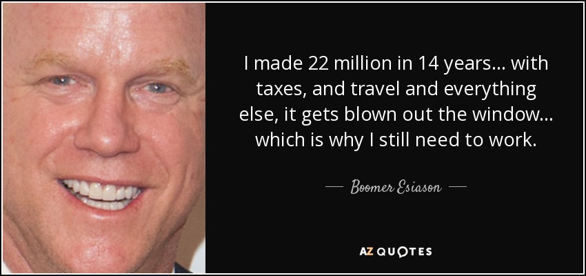 I made 22 million in 14 years... with taxes, and travel and everything else, it gets blown out the window... which is why I still need to work. - Boomer Esiason