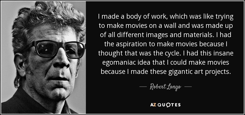 I made a body of work, which was like trying to make movies on a wall and was made up of all different images and materials. I had the aspiration to make movies because I thought that was the cycle. I had this insane egomaniac idea that I could make movies because I made these gigantic art projects. - Robert Longo