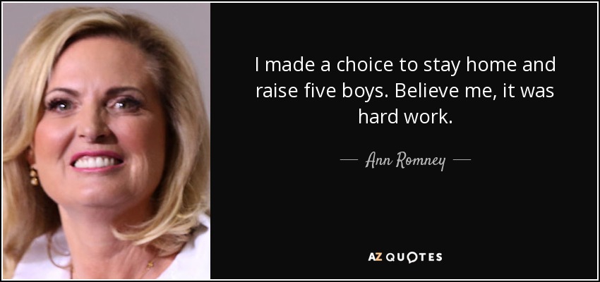 I made a choice to stay home and raise five boys. Believe me, it was hard work. - Ann Romney